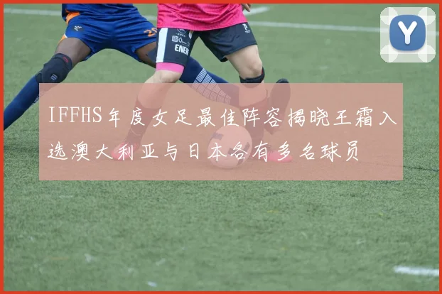 IFFHS年度女足最佳阵容揭晓王霜入选澳大利亚与日本各有多名球员