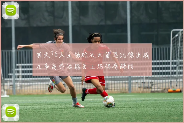 明天76人主场对决火箭恩比德出战几率高乔治能否上场仍存疑问