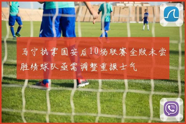 马宁执掌国安后10场联赛全败未尝胜绩球队亟需调整重振士气