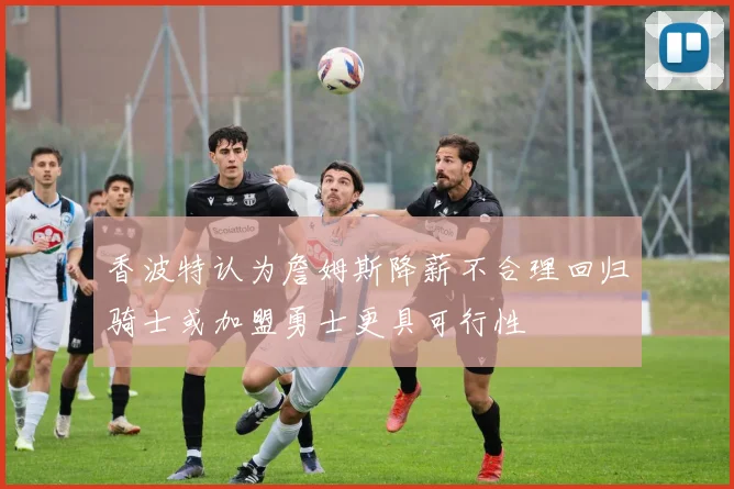 香波特认为詹姆斯降薪不合理回归骑士或加盟勇士更具可行性