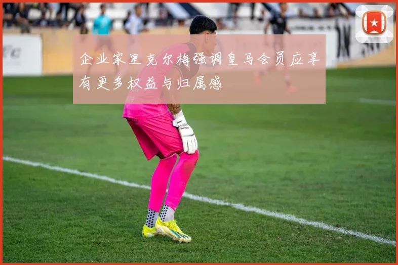 企业家里克尔梅强调皇马会员应享有更多权益与归属感