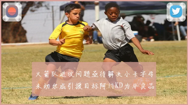 火箭队进攻问题亟待解决小卡字母米切尔成引援目标阿门KD为非卖品