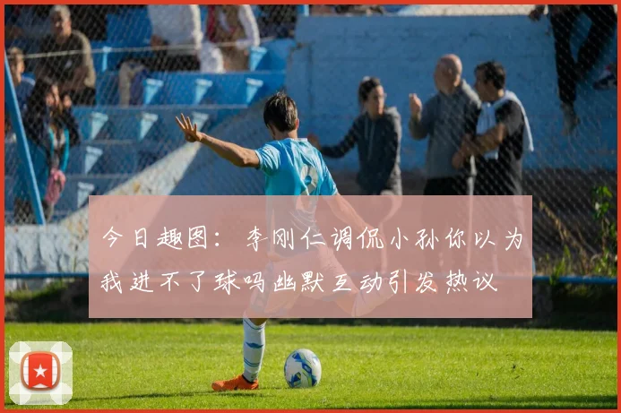 今日趣图：李刚仁调侃小孙你以为我进不了球吗幽默互动引发热议
