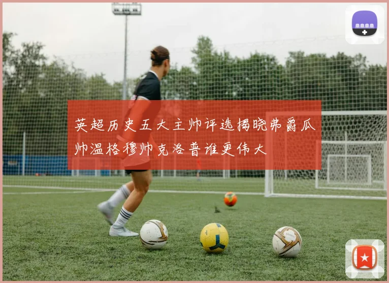英超历史五大主帅评选揭晓弗爵瓜帅温格穆帅克洛普谁更伟大