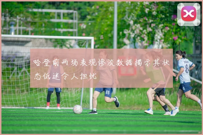 哈登前两场表现惨淡数据揭示其状态低迷令人担忧