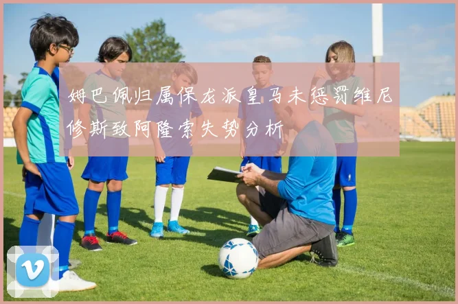 姆巴佩归属保龙派皇马未惩罚维尼修斯致阿隆索失势分析