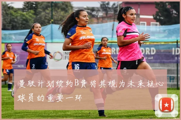 曼联计划续约B费将其视为未来核心球员的重要一环