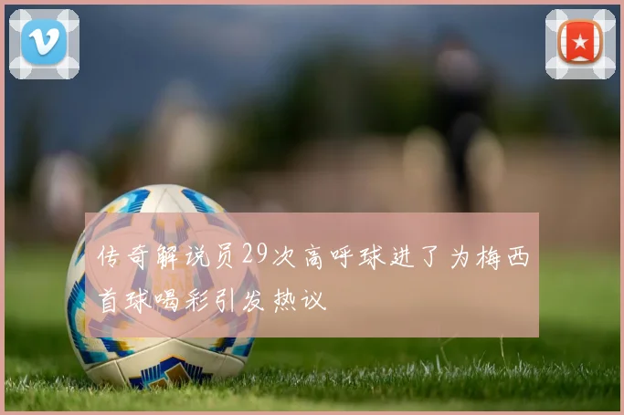 传奇解说员29次高呼球进了为梅西首球喝彩引发热议