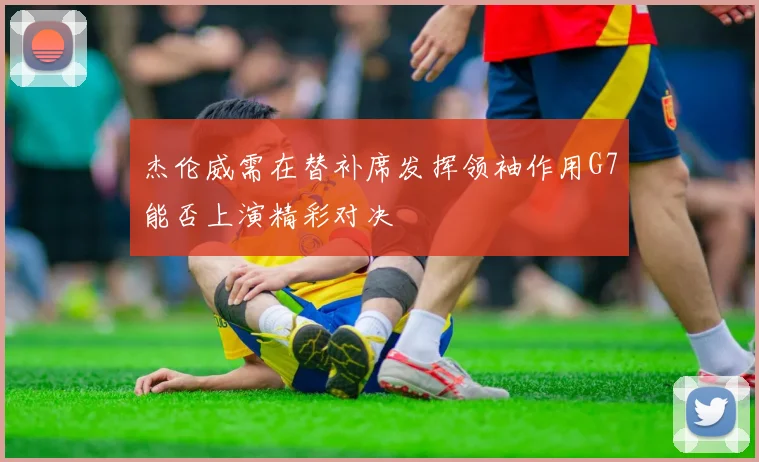 杰伦威需在替补席发挥领袖作用G7能否上演精彩对决