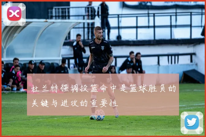 杜兰特强调投篮命中是篮球胜负的关键与进攻的重要性