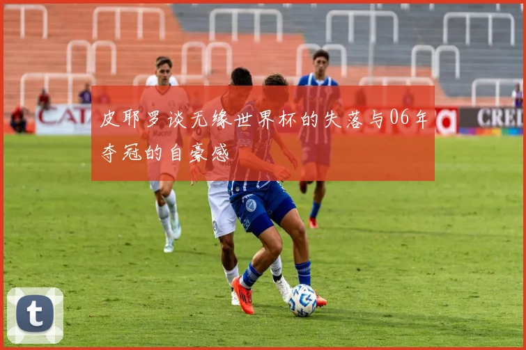 皮耶罗谈无缘世界杯的失落与06年夺冠的自豪感
