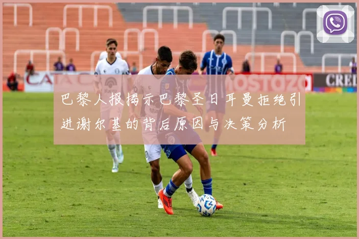巴黎人报揭示巴黎圣日耳曼拒绝引进谢尔基的背后原因与决策分析